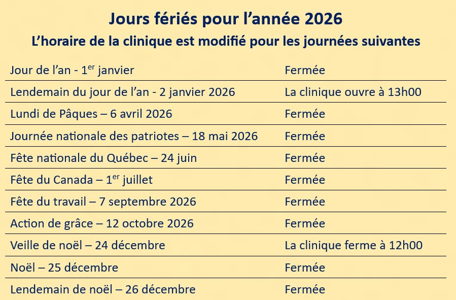 1er janvier 2026 (fermée), 2 janvier 2026 (la clinique ouvre à 13h00), Lundi de Pâques le 6 avril 2026 (fermée), Journée nationale des patriotes le18 mai 2026 (fermée), Fête nationale du Québec le 24 juin 2026 (fermée), Fête du Canada le 1er juillet 2026 (fermée), Fête du travail le 7 septembre 2026 (fermée), Action de grâce le 12 octobre 2026 (fermée), Veille de noël le 24 décembre 2026 (la clinique ferme à 12h00), Noël le 25 décembre (fermée), Lendemain de noël le 26 décembre 2026 (fermée)